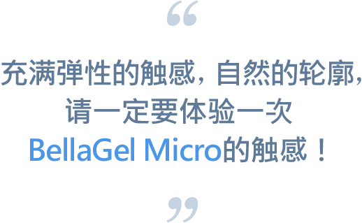 充满弹性的触感，自然的轮廓，请一定要体验一次BellaGel Micro的触感！